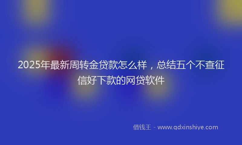 2025年最新周转金贷款怎么样，总结五个不查征信好下款的网贷软件