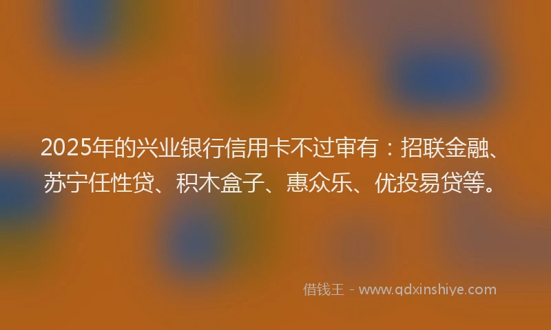 2025年的兴业银行信用卡不过审有：招联金融、苏宁任性贷、积木盒子、惠众乐、优投易贷等。