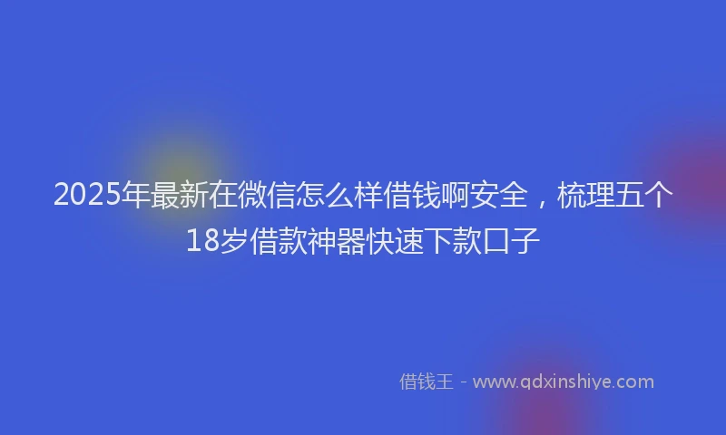 2025年最新在微信怎么样借钱啊安全，梳理五个18岁借款神器快速下款口子