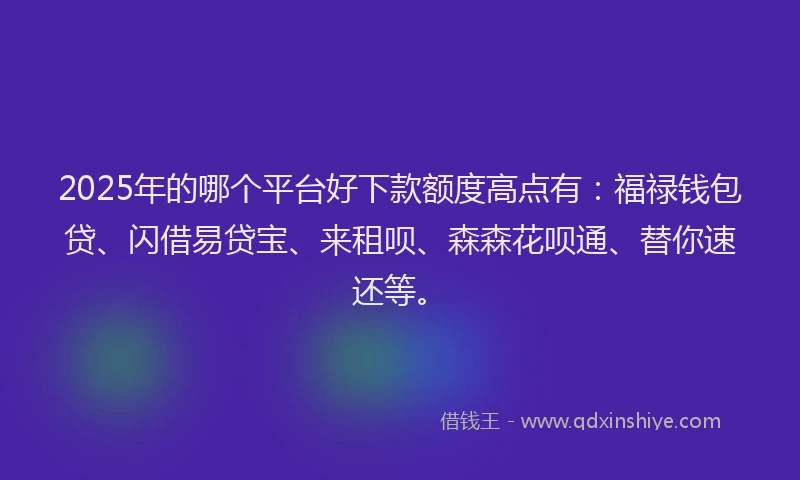 2025年的哪个平台好下款额度高点有：福禄钱包贷、闪借易贷宝、来租呗、森森花呗通、替你速还等。