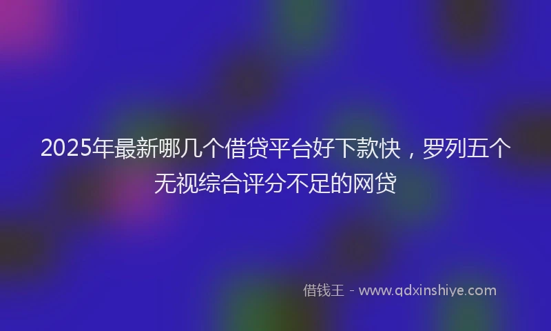 2025年最新哪几个借贷平台好下款快，罗列五个无视综合评分不足的网贷