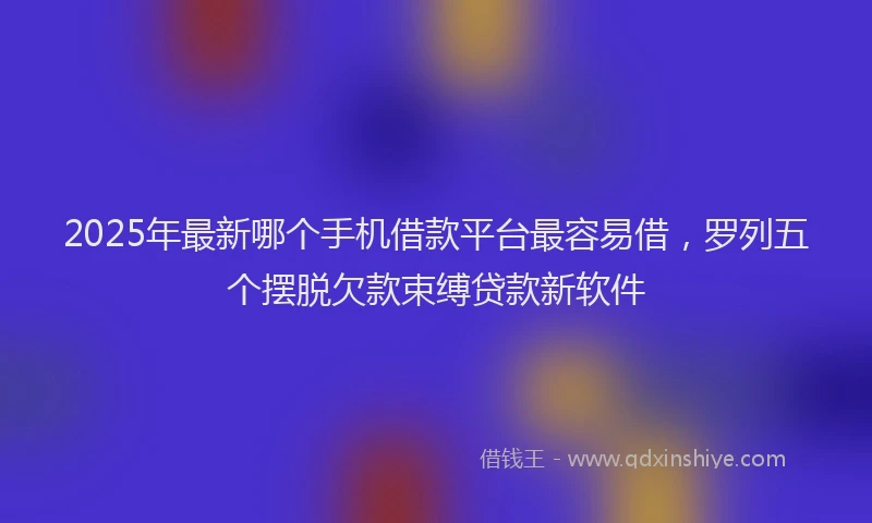 2025年最新哪个手机借款平台最容易借，罗列五个摆脱欠款束缚贷款新软件