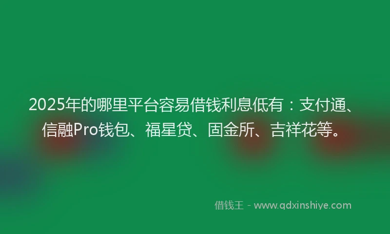 2025年的哪里平台容易借钱利息低有：支付通、信融Pro钱包、福星贷、固金所、吉祥花等。