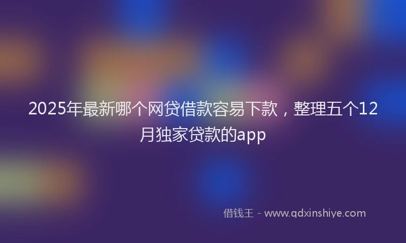2025年最新哪个网贷借款容易下款，整理五个12月独家贷款的app