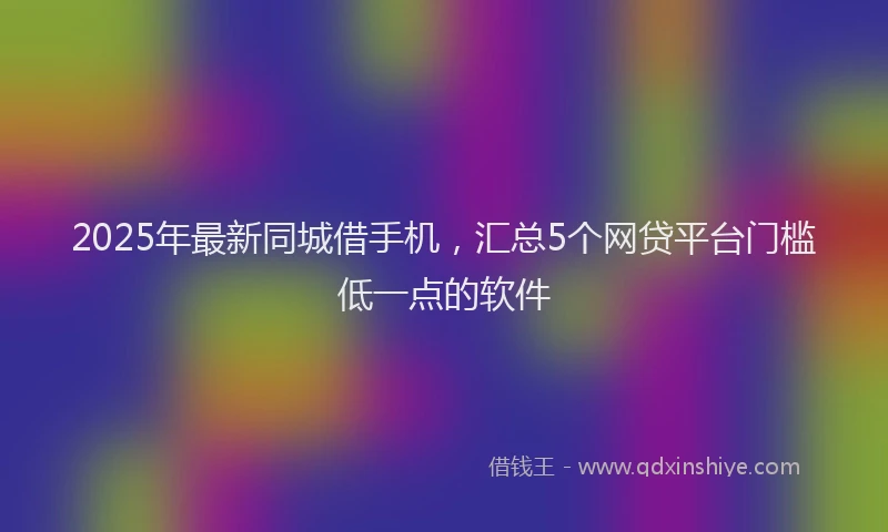 2025年最新同城借手机，汇总5个网贷平台门槛低一点的软件
