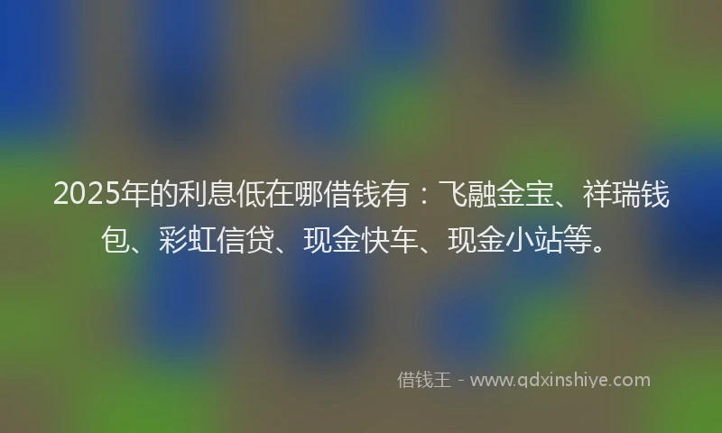 2025年的利息低在哪借钱有：飞融金宝、祥瑞钱包、彩虹信贷、现金快车、现金小站等。