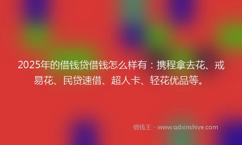 2025年的借钱贷借钱怎么样有：携程拿去花、戒易花、民贷速借、超人卡、轻花优品等。