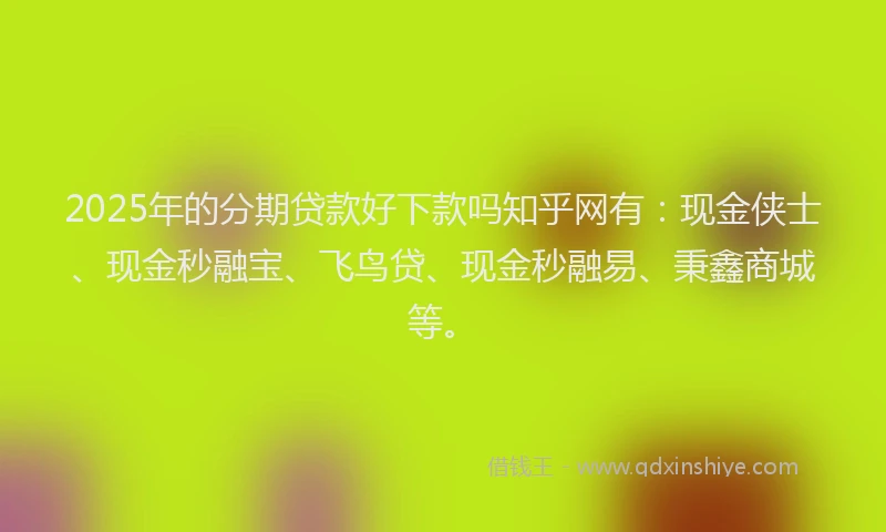 2025年的分期贷款好下款吗知乎网有：现金侠士、现金秒融宝、飞鸟贷、现金秒融易、秉鑫商城等。
