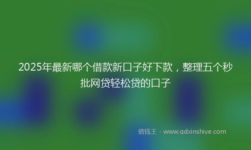 2025年最新哪个借款新口子好下款，整理五个秒批网贷轻松贷的口子