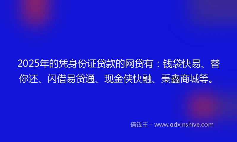 2025年的凭身份证贷款的网贷有：钱袋快易、替你还、闪借易贷通、现金侠快融、秉鑫商城等。