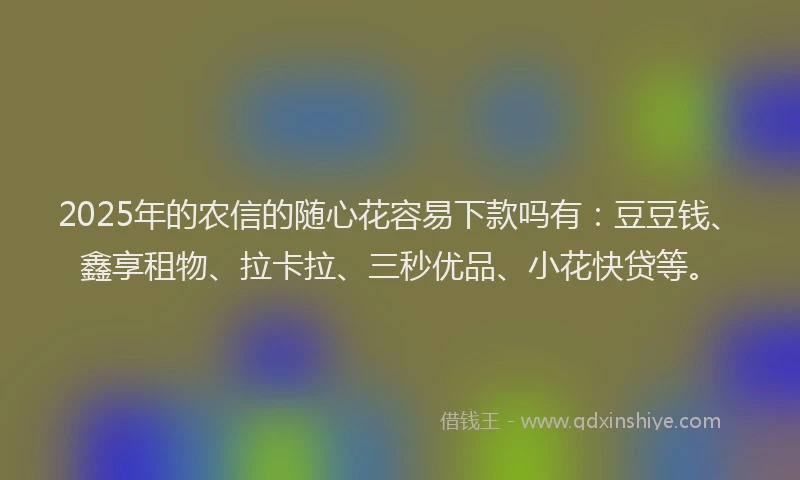 2025年的农信的随心花容易下款吗有：豆豆钱、鑫享租物、拉卡拉、三秒优品、小花快贷等。