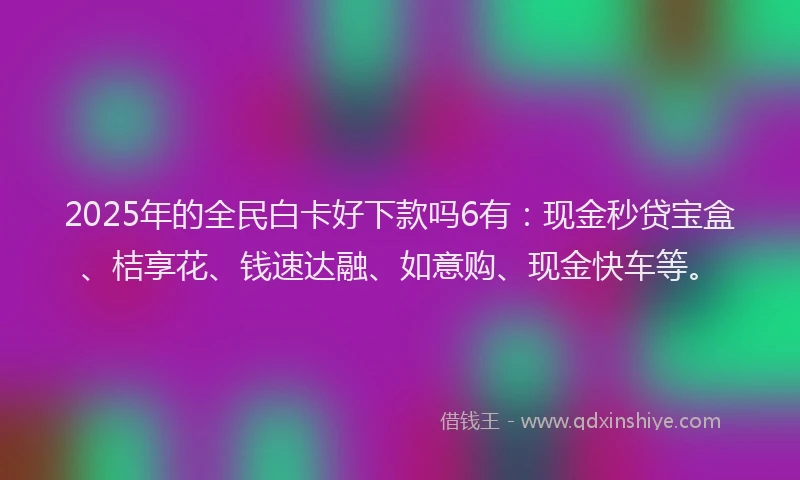 2025年的全民白卡好下款吗6有：现金秒贷宝盒、桔享花、钱速达融、如意购、现金快车等。