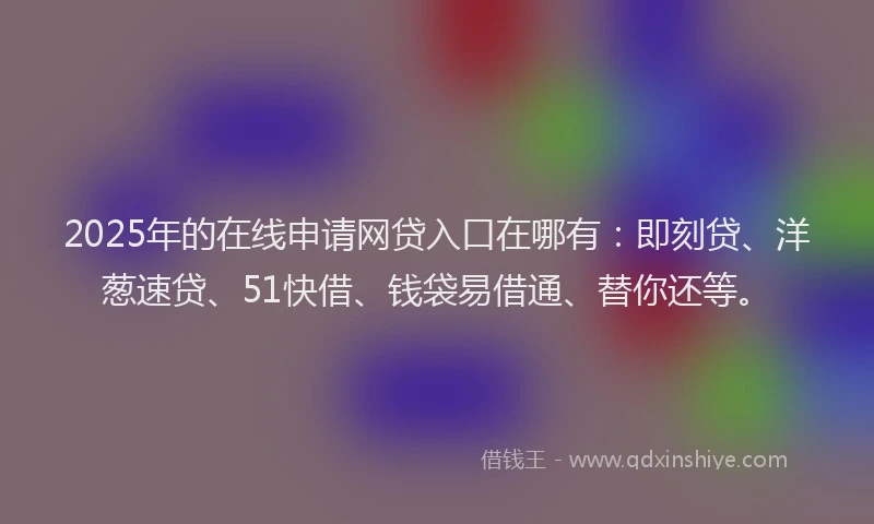 2025年的在线申请网贷入口在哪有：即刻贷、洋葱速贷、51快借、钱袋易借通、替你还等。