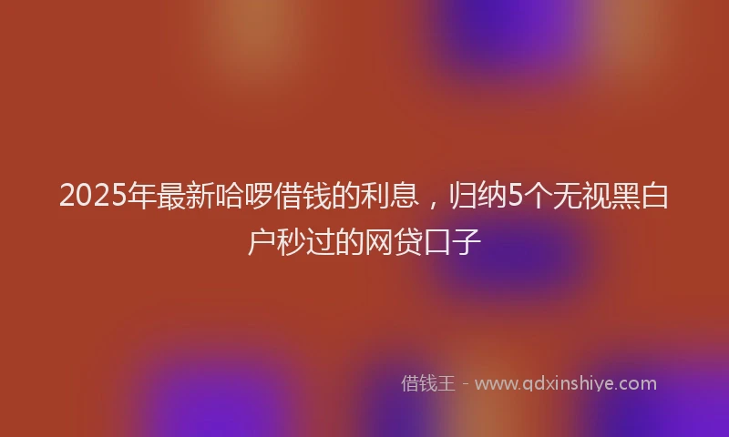 2025年最新哈啰借钱的利息，归纳5个无视黑白户秒过的网贷口子