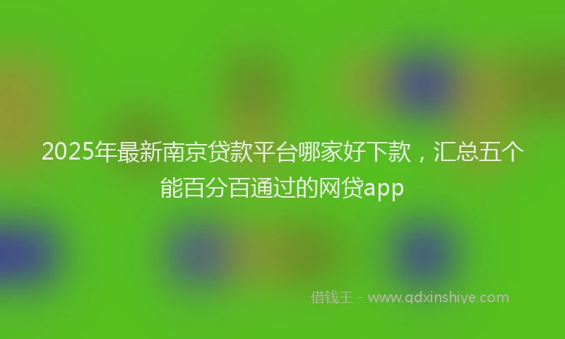 2025年最新南京贷款平台哪家好下款，汇总五个能百分百通过的网贷app
