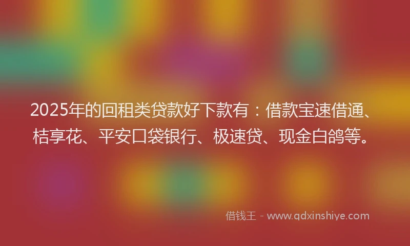 2025年的回租类贷款好下款有：借款宝速借通、桔享花、平安口袋银行、极速贷、现金白鸽等。