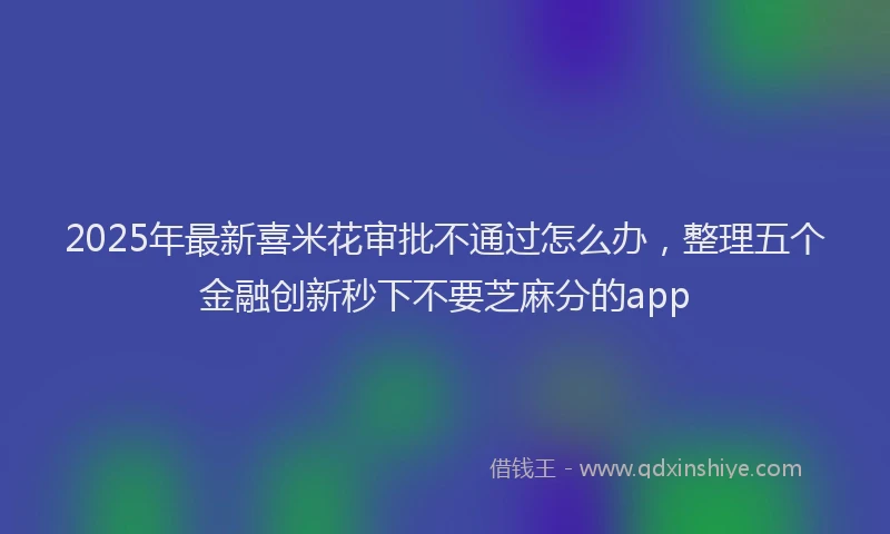 2025年最新喜米花审批不通过怎么办，整理五个金融创新秒下不要芝麻分的app