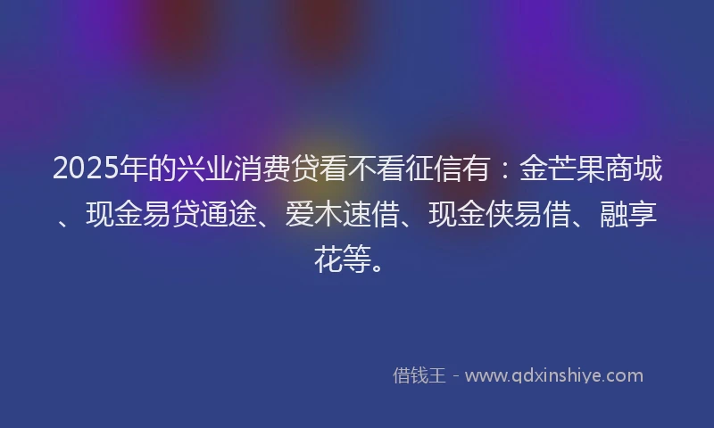 2025年的兴业消费贷看不看征信有：金芒果商城、现金易贷通途、爱木速借、现金侠易借、融享花等。