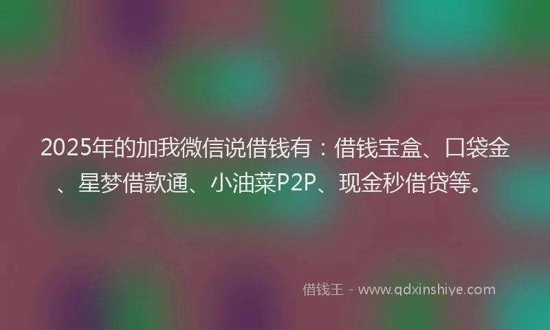 2025年的加我微信说借钱有：借钱宝盒、口袋金、星梦借款通、小油菜P2P、现金秒借贷等。