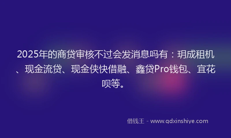 2025年的商贷审核不过会发消息吗有：玥成租机、现金流贷、现金侠快借融、鑫贷Pro钱包、宜花呗等。