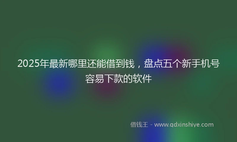 2025年最新哪里还能借到钱，盘点五个新手机号容易下款的软件