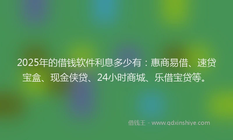 2025年的借钱软件利息多少有：惠商易借、速贷宝盒、现金侠贷、24小时商城、乐借宝贷等。