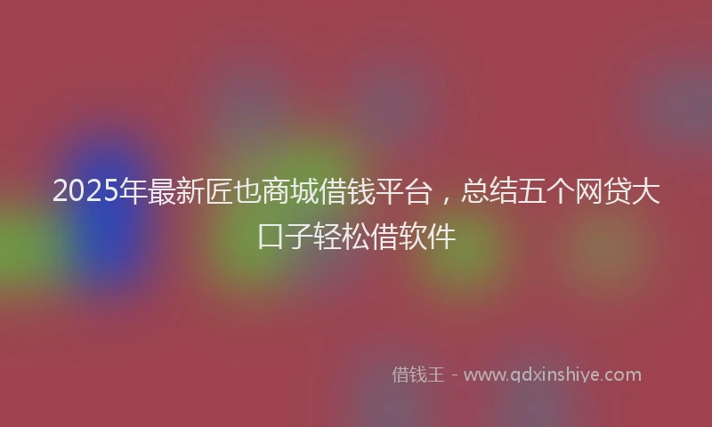 2025年最新匠也商城借钱平台，总结五个网贷大口子轻松借软件