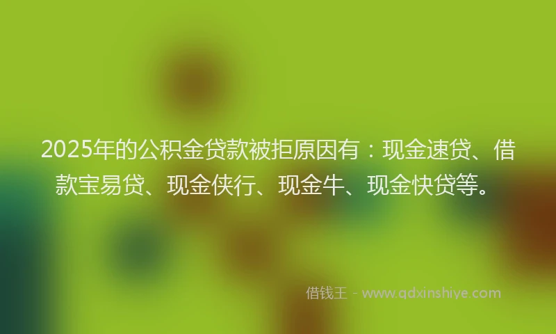 2025年的公积金贷款被拒原因有：现金速贷、借款宝易贷、现金侠行、现金牛、现金快贷等。