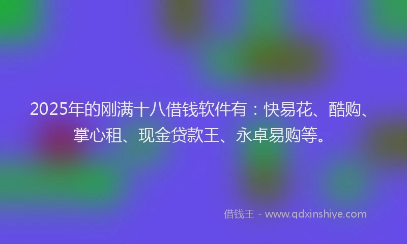 2025年的刚满十八借钱软件有：快易花、酷购、掌心租、现金贷款王、永卓易购等。