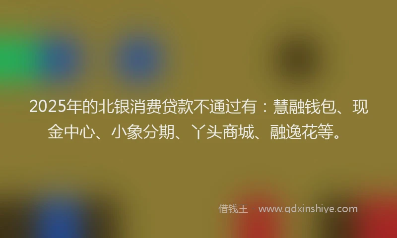 2025年的北银消费贷款不通过有：慧融钱包、现金中心、小象分期、丫头商城、融逸花等。