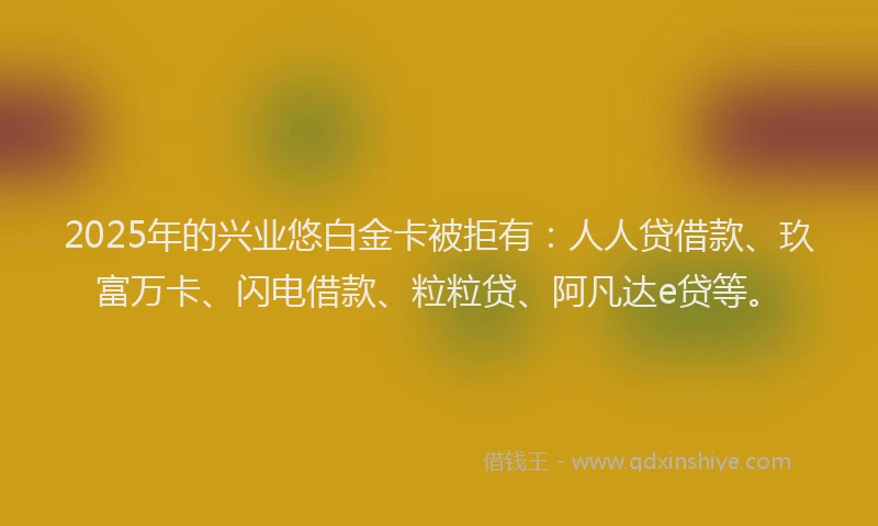 2025年的兴业悠白金卡被拒有：人人贷借款、玖富万卡、闪电借款、粒粒贷、阿凡达e贷等。