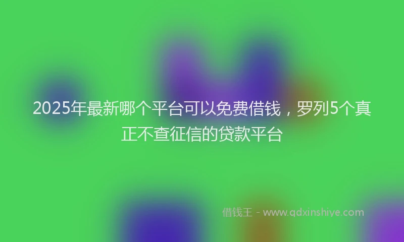 2025年最新哪个平台可以免费借钱，罗列5个真正不查征信的贷款平台