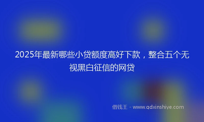 2025年最新哪些小贷额度高好下款，整合五个无视黑白征信的网贷