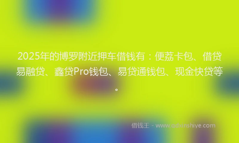 2025年的博罗附近押车借钱有：便荔卡包、借贷易融贷、鑫贷Pro钱包、易贷通钱包、现金快贷等。