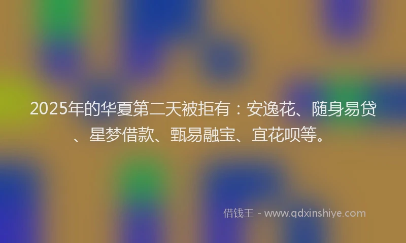 2025年的华夏第二天被拒有：安逸花、随身易贷、星梦借款、甄易融宝、宜花呗等。