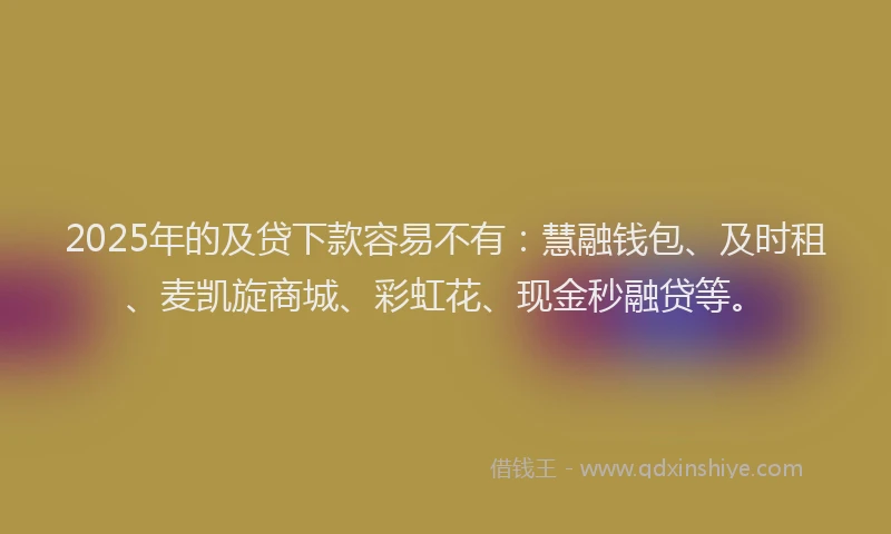 2025年的及贷下款容易不有：慧融钱包、及时租、麦凯旋商城、彩虹花、现金秒融贷等。