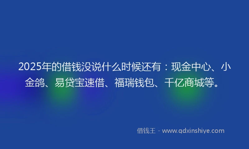 2025年的借钱没说什么时候还有：现金中心、小金鸽、易贷宝速借、福瑞钱包、千亿商城等。