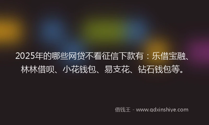 2025年的哪些网贷不看征信下款有：乐借宝融、林林借呗、小花钱包、易支花、钻石钱包等。