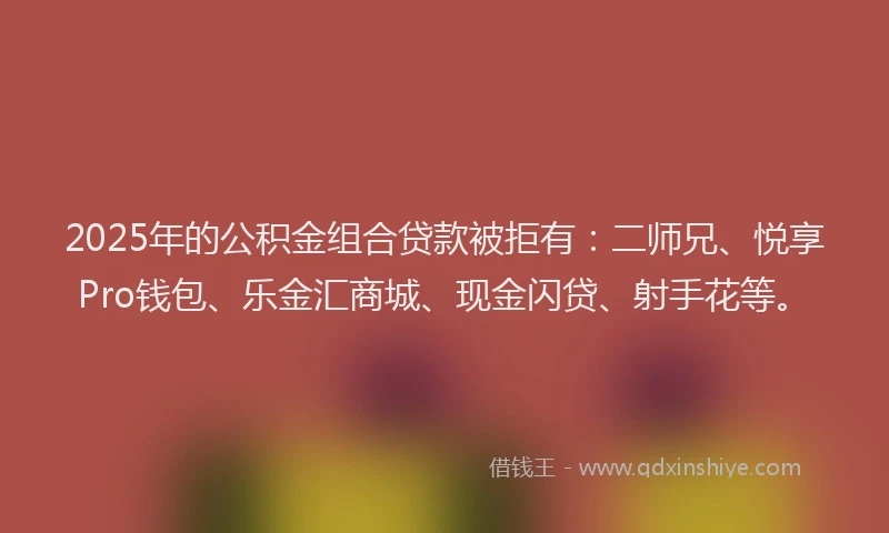 2025年的公积金组合贷款被拒有：二师兄、悦享Pro钱包、乐金汇商城、现金闪贷、射手花等。