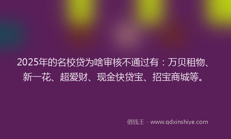 2025年的名校贷为啥审核不通过有：万贝租物、新一花、超爱财、现金快贷宝、招宝商城等。