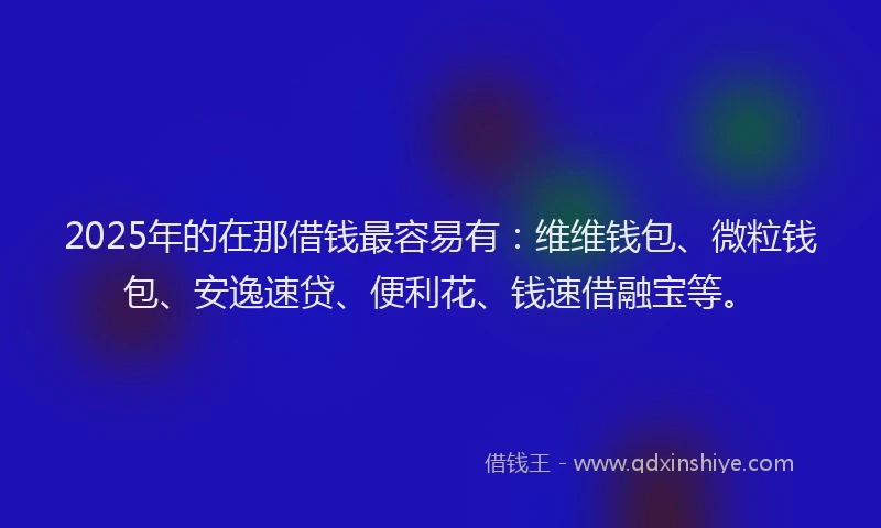 2025年的在那借钱最容易有：维维钱包、微粒钱包、安逸速贷、便利花、钱速借融宝等。