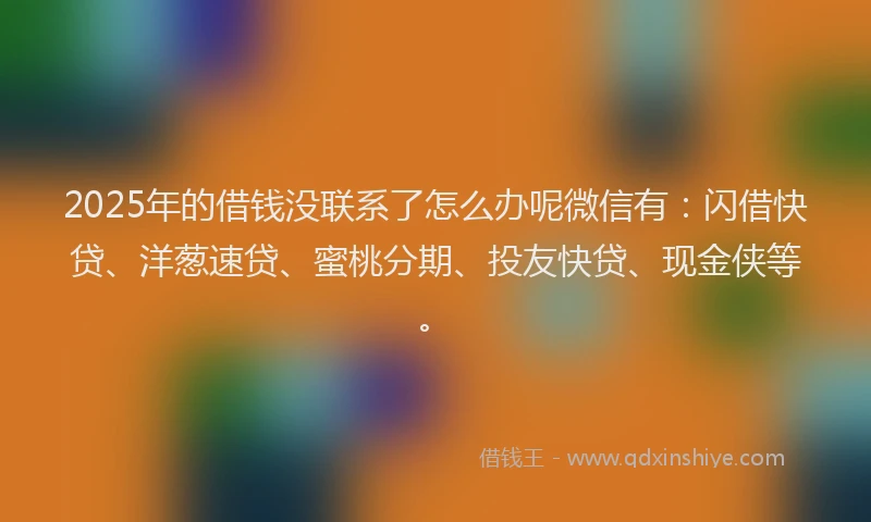 2025年的借钱没联系了怎么办呢微信有：闪借快贷、洋葱速贷、蜜桃分期、投友快贷、现金侠等。