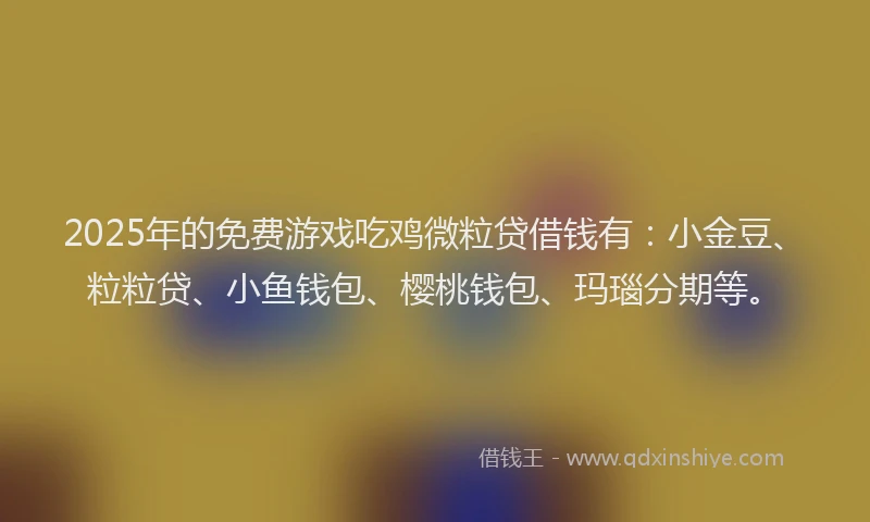 2025年的免费游戏吃鸡微粒贷借钱有：小金豆、粒粒贷、小鱼钱包、樱桃钱包、玛瑙分期等。
