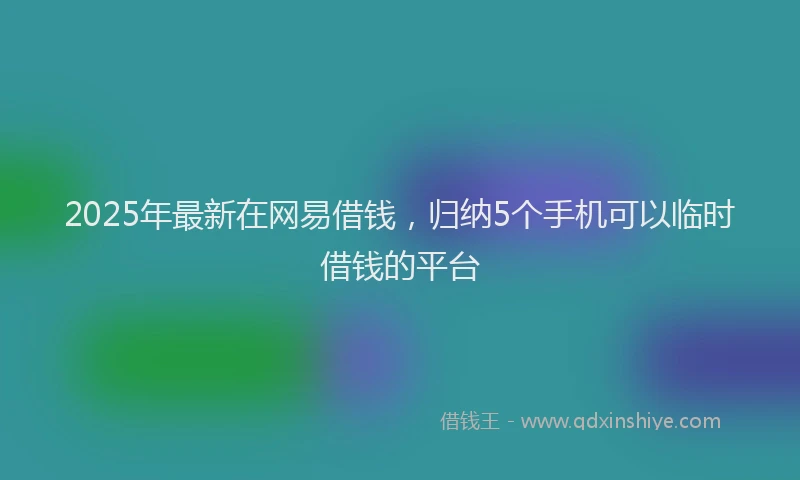 2025年最新在网易借钱，归纳5个手机可以临时借钱的平台