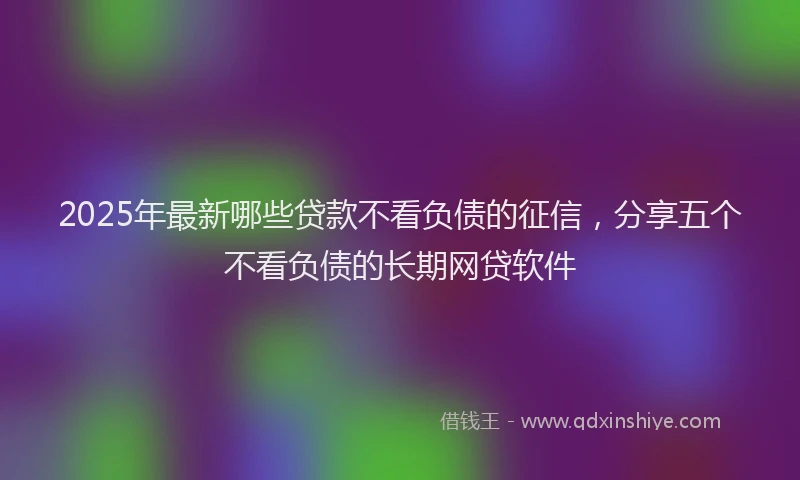 2025年最新哪些贷款不看负债的征信，分享五个不看负债的长期网贷软件