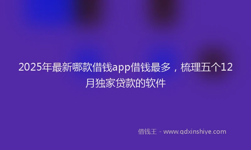 2025年最新哪款借钱app借钱最多，梳理五个12月独家贷款的软件