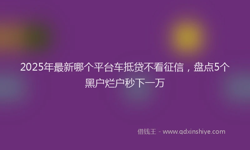 2025年最新哪个平台车抵贷不看征信，盘点5个黑户烂户秒下一万