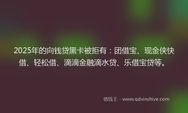 2025年的向钱贷黑卡被拒有：团借宝、现金侠快借、轻松借、滴滴金融滴水贷、乐借宝贷等。