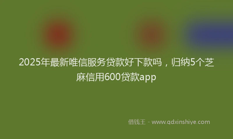 2025年最新唯信服务贷款好下款吗，归纳5个芝麻信用600贷款app