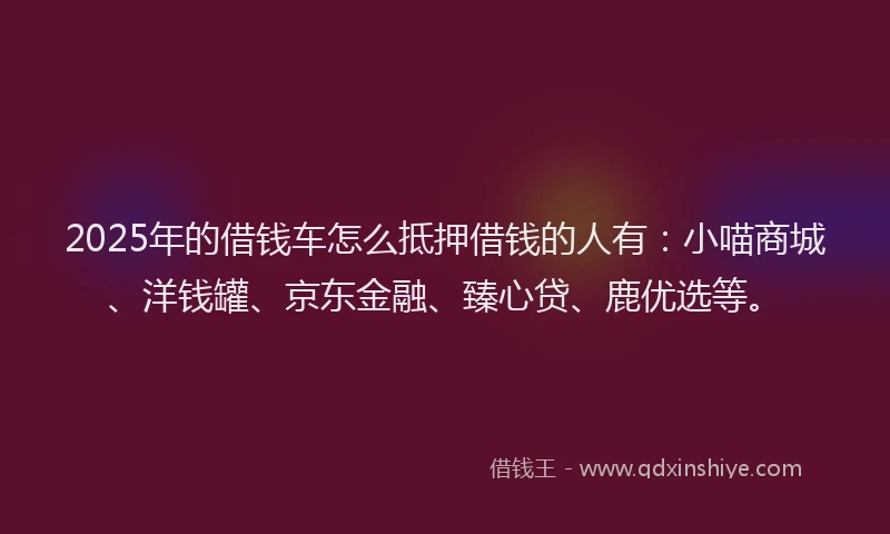2025年的借钱车怎么抵押借钱的人有：小喵商城、洋钱罐、京东金融、臻心贷、鹿优选等。